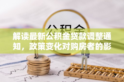 溪湖解读最新公积金贷款调整通知，政策变化对购房者的影响