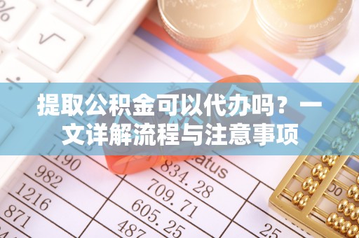 溪湖提取公积金可以代办吗？一文详解流程与注意事项