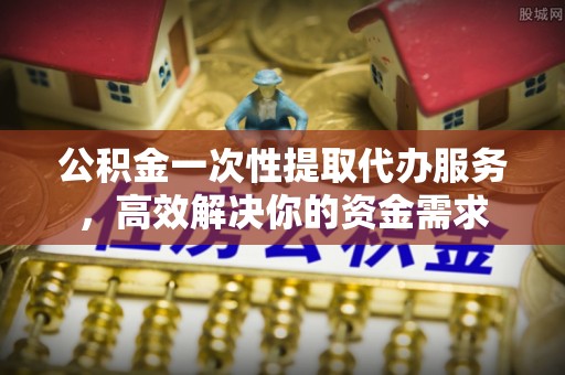 溪湖公积金一次性提取代办服务，高效解决你的资金需求