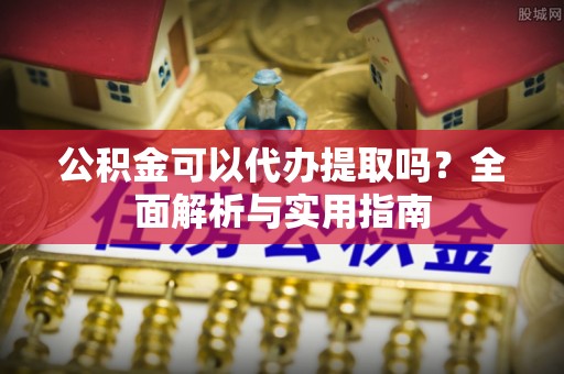 溪湖公积金可以代办提取吗？全面解析与实用指南