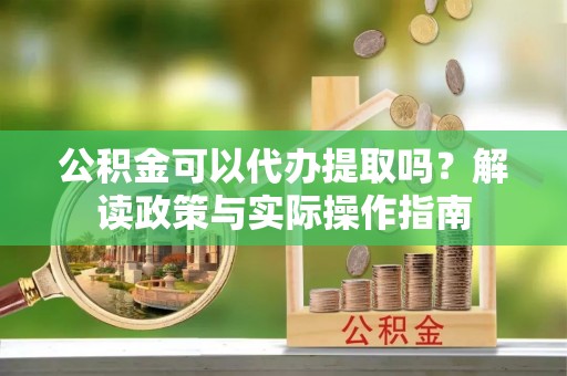 溪湖公积金可以代办提取吗？解读政策与实际操作指南