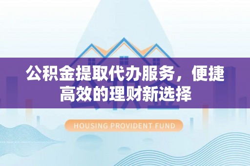 溪湖公积金提取代办服务，便捷高效的理财新选择