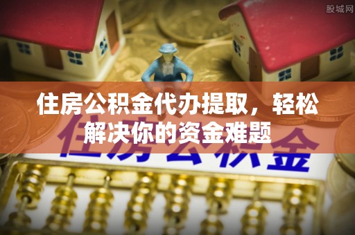 溪湖住房公积金代办提取，轻松解决你的资金难题