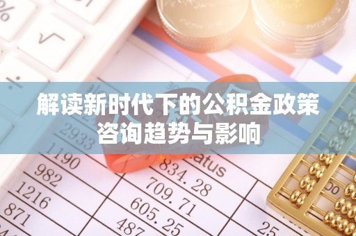溪湖解读新时代下的公积金政策咨询趋势与影响