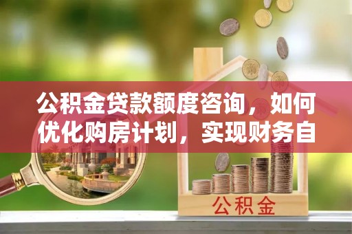 溪湖公积金贷款额度咨询，如何优化购房计划，实现财务自由？