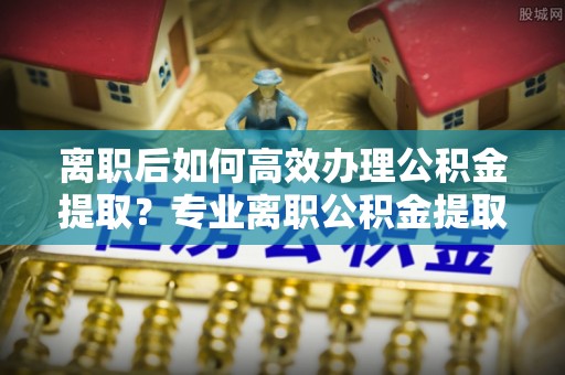 溪湖离职后如何高效办理公积金提取？专业离职公积金提取代办服务详解