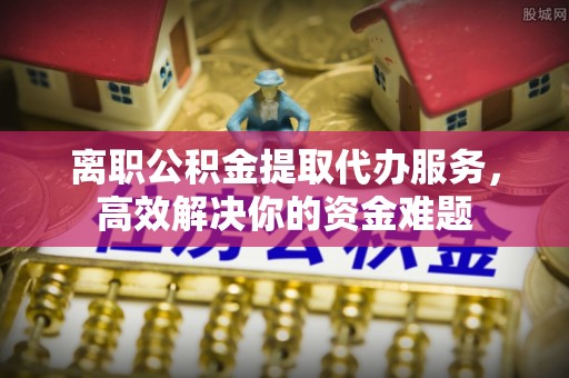 溪湖离职公积金提取代办服务，高效解决你的资金难题