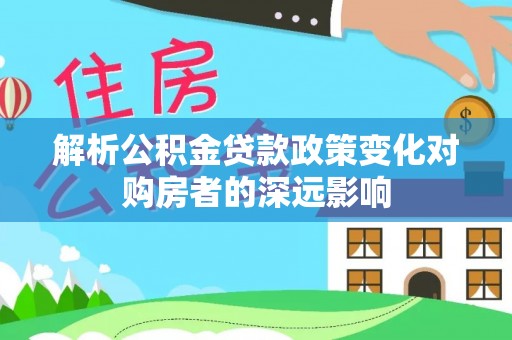 溪湖解析公积金贷款政策变化对购房者的深远影响