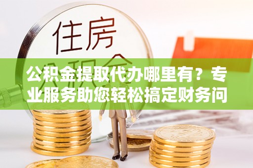 溪湖公积金提取代办哪里有？专业服务助您轻松搞定财务问题