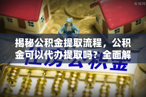 溪湖揭秘公积金提取流程，公积金可以代办提取吗？全面解析与实用指南