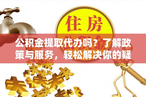 溪湖公积金提取代办吗？了解政策与服务，轻松解决你的疑问