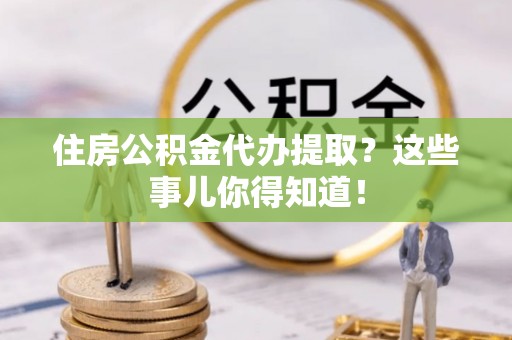 溪湖住房公积金代办提取？这些事儿你得知道！