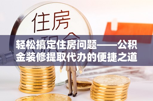 溪湖轻松搞定住房问题——公积金装修提取代办的便捷之道