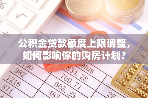 溪湖公积金贷款额度上限调整，如何影响你的购房计划？