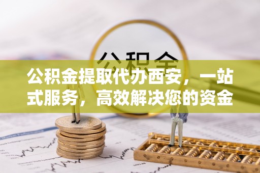 溪湖公积金提取代办西安，一站式服务，高效解决您的资金需求