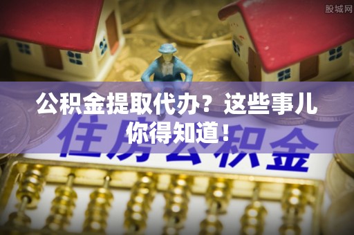 溪湖公积金提取代办？这些事儿你得知道！