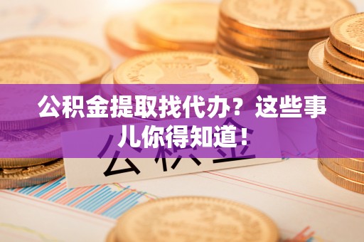 溪湖公积金提取找代办？这些事儿你得知道！