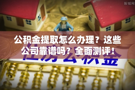 溪湖公积金提取怎么办理？这些公司靠谱吗？全面测评！