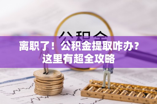 溪湖离职了！公积金提取咋办？这里有超全攻略