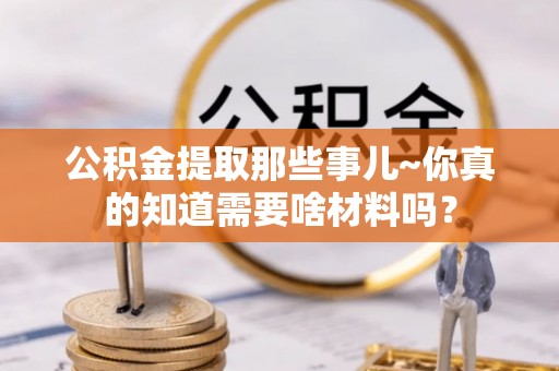 溪湖公积金提取那些事儿~你真的知道需要啥材料吗？