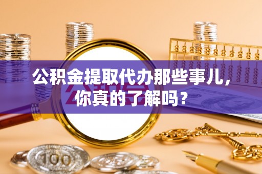 溪湖公积金提取代办那些事儿，你真的了解吗？