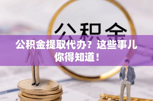 溪湖公积金提取代办？这些事儿你得知道！