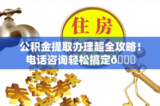 溪湖公积金提取办理超全攻略！电话咨询轻松搞定😎