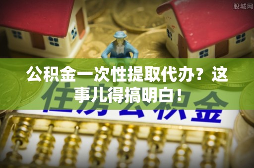 溪湖公积金一次性提取代办？这事儿得搞明白！