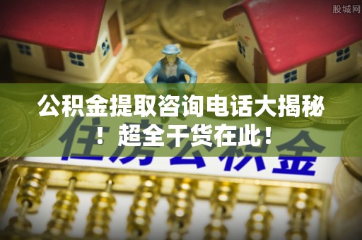 溪湖公积金提取咨询电话大揭秘！超全干货在此！