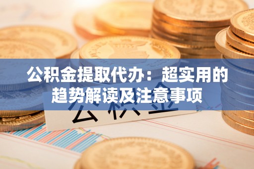 溪湖公积金提取代办：超实用的趋势解读及注意事项
