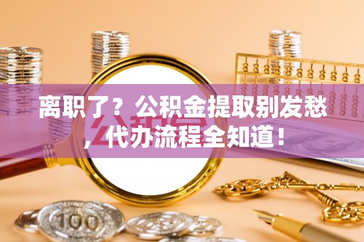 溪湖离职了？公积金提取别发愁，代办流程全知道！