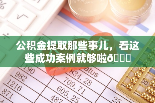 溪湖公积金提取那些事儿，看这些成功案例就够啦😎