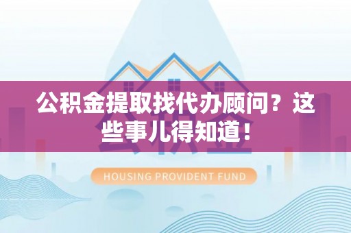 溪湖公积金提取找代办顾问？这些事儿得知道！