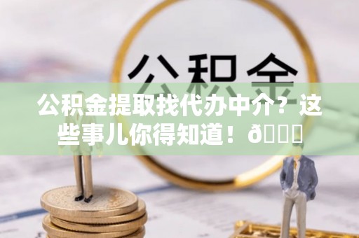 溪湖公积金提取找代办中介？这些事儿你得知道！😎