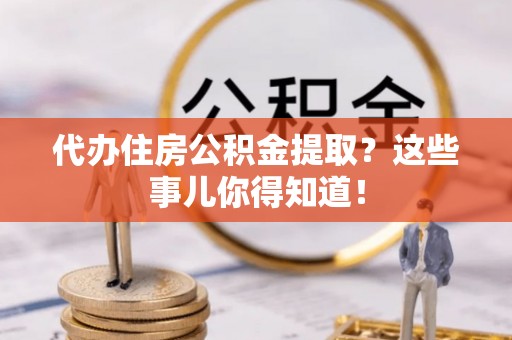 溪湖代办住房公积金提取？这些事儿你得知道！