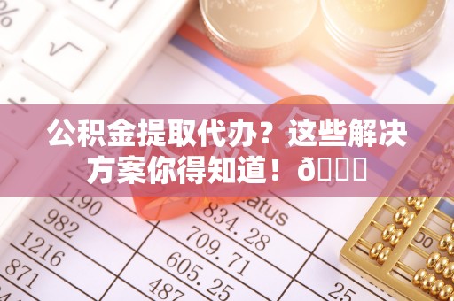 溪湖公积金提取代办？这些解决方案你得知道！😎