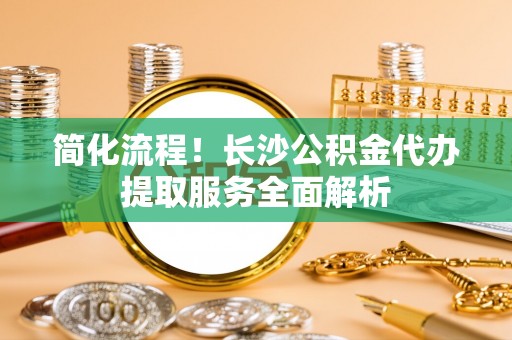溪湖简化流程！长沙公积金代办提取服务全面解析