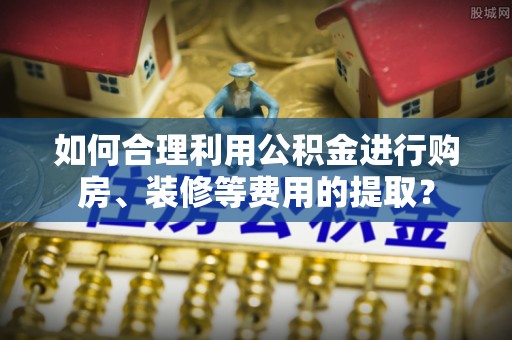 溪湖如何合理利用公积金进行购房、装修等费用的提取？