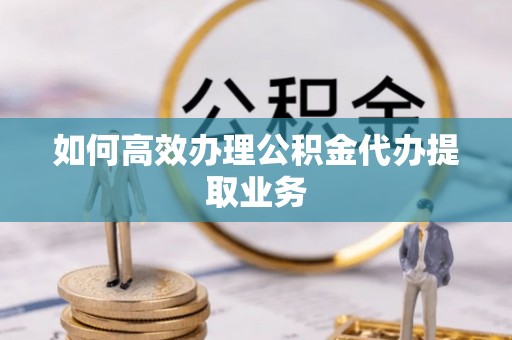 溪湖如何高效办理公积金代办提取业务