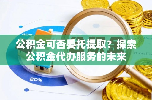 溪湖公积金可否委托提取？探索公积金代办服务的未来