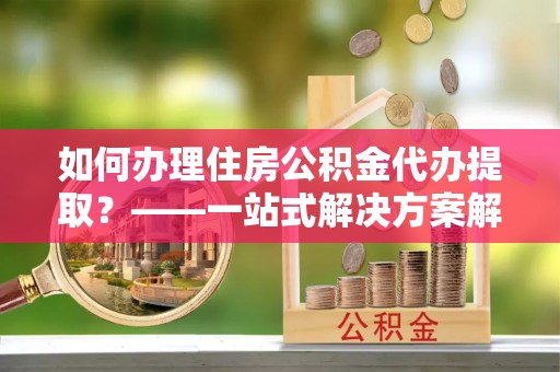 溪湖如何办理住房公积金代办提取？——一站式解决方案解析
