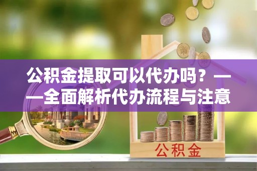 溪湖公积金提取可以代办吗？——全面解析代办流程与注意事项